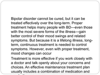 Bipolar disorder cannot be cured, but it can be
treated effectively over the long-term. Proper
treatment helps many people with BD—even those
with the most severe forms of the illness—gain
better control of their mood swings and related
symptoms. But because it is a lifelong illness, long-
term, continuous treatment is needed to control
symptoms. However, even with proper treatment,
mood changes can occur
Treatment is more effective if you work closely with
a doctor and talk openly about your concerns and
choices. An effective maintenance treatment plan
usually includes a combination of medication and
 