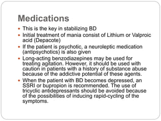 Medications
 This is the key in stabilizing BD
 Initial treatment of mania consist of Lithium or Valproic
acid (Depacote)
 If the patient is psychotic, a neuroleptic medication
(antipsychotics) is also given
 Long-acting benzodiazepines may be used for
treating agitation. However, it should be used with
caution in patients with a history of substance abuse
because of the addictive potential of these agents.
 When the patient with BD becomes depressed, an
SSRI or bupropion is recommended. The use of
tricyclic antidepressants should be avoided because
of the possibilities of inducing rapid-cycling of the
symptoms.
 