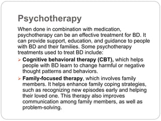 Psychotherapy
When done in combination with medication,
psychotherapy can be an effective treatment for BD. It
can provide support, education, and guidance to people
with BD and their families. Some psychotherapy
treatments used to treat BD include:
 Cognitive behavioral therapy (CBT), which helps
people with BD learn to change harmful or negative
thought patterns and behaviors.
 Family-focused therapy, which involves family
members. It helps enhance family coping strategies,
such as recognizing new episodes early and helping
their loved one. This therapy also improves
communication among family members, as well as
problem-solving.
 