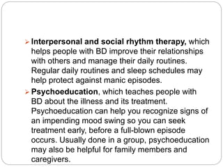  Interpersonal and social rhythm therapy, which
helps people with BD improve their relationships
with others and manage their daily routines.
Regular daily routines and sleep schedules may
help protect against manic episodes.
 Psychoeducation, which teaches people with
BD about the illness and its treatment.
Psychoeducation can help you recognize signs of
an impending mood swing so you can seek
treatment early, before a full-blown episode
occurs. Usually done in a group, psychoeducation
may also be helpful for family members and
caregivers.
 