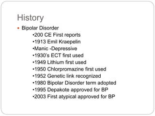 History
 Bipolar Disorder
•200 CE First reports
•1913 Emil Kraepelin
•Manic -Depressive
•1930’s ECT first used
•1949 Lithium first used
•1950 Chlorpromazine first used
•1952 Genetic link recognized
•1980 Bipolar Disorder term adopted
•1995 Depakote approved for BP
•2003 First atypical approved for BP
 