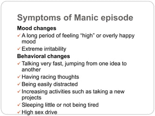 Symptoms of Manic episode
Mood changes
 A long period of feeling “high” or overly happy
mood
 Extreme irritability
Behavioral changes
 Talking very fast, jumping from one idea to
another
 Having racing thoughts
 Being easily distracted
 Increasing activities such as taking a new
projects
 Sleeping little or not being tired
 High sex drive
 