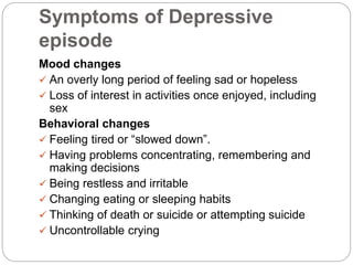 Symptoms of Depressive
episode
Mood changes
 An overly long period of feeling sad or hopeless
 Loss of interest in activities once enjoyed, including
sex
Behavioral changes
 Feeling tired or “slowed down”.
 Having problems concentrating, remembering and
making decisions
 Being restless and irritable
 Changing eating or sleeping habits
 Thinking of death or suicide or attempting suicide
 Uncontrollable crying
 