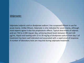 10
Valproate:
Valproate (valproic acid or divalproex sodium ) has surpassed lithium in use for
acute mania. Unlike lithium, Valproate is only indicated for acute mania, although
most experts agree it also has prophylactic effects. Typical dose levels of valproic
acid are 750 to 2,500 mg per day, achieving blood levels between 50 and 120
µg/mL. Rapid oral loading with 15 to 20 mg/kg of divalproex sodium from day 1 of
treatment has been well tolerated and associated with a rapid onset of response.
A number of laboratory tests are required during valproate treatment.
 