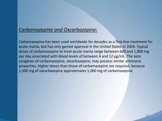 11
Carbamazepine and Oxcarbazepine:
Carbamazepine has been used worldwide for decades as a first-line treatment for
acute mania, but has only gained approval in the United States in 2004. Typical
doses of carbamazepine to treat acute mania range between 600 and 1,800 mg
per day associated with blood levels of between 4 and 12 µg/mL. The keto
congener of carbamazepine, oxcarbazepine, may possess similar antimanic
properties. Higher doses than those of carbamazepine are required, because
1,500 mg of oxcarbazepine approximates 1,000 mg of carbamazepine
 