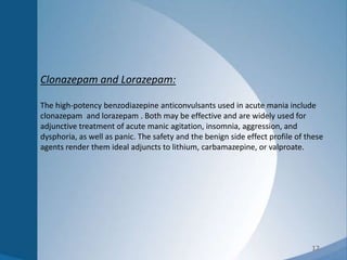 12
Clonazepam and Lorazepam:
The high-potency benzodiazepine anticonvulsants used in acute mania include
clonazepam and lorazepam . Both may be effective and are widely used for
adjunctive treatment of acute manic agitation, insomnia, aggression, and
dysphoria, as well as panic. The safety and the benign side effect profile of these
agents render them ideal adjuncts to lithium, carbamazepine, or valproate.
 