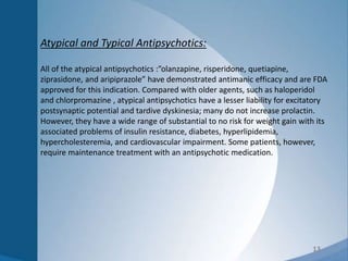 13
Atypical and Typical Antipsychotics:
All of the atypical antipsychotics :”olanzapine, risperidone, quetiapine,
ziprasidone, and aripiprazole” have demonstrated antimanic efficacy and are FDA
approved for this indication. Compared with older agents, such as haloperidol
and chlorpromazine , atypical antipsychotics have a lesser liability for excitatory
postsynaptic potential and tardive dyskinesia; many do not increase prolactin.
However, they have a wide range of substantial to no risk for weight gain with its
associated problems of insulin resistance, diabetes, hyperlipidemia,
hypercholesteremia, and cardiovascular impairment. Some patients, however,
require maintenance treatment with an antipsychotic medication.
 