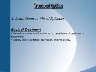 14
Treatment Options
Goals of Treatment
• Control symptoms to allow a return to usual levels of psychosocial
functioning.
• Rapidly control agitation, aggression, and impulsivity.
1. Acute Manic or Mixed Episodes
 