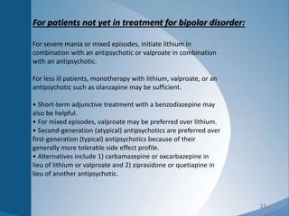 15
For patients not yet in treatment for bipolar disorder:
For severe mania or mixed episodes, initiate lithium in
combination with an antipsychotic or valproate in combination
with an antipsychotic.
For less ill patients, monotherapy with lithium, valproate, or an
antipsychotic such as olanzapine may be sufficient.
• Short-term adjunctive treatment with a benzodiazepine may
also be helpful.
• For mixed episodes, valproate may be preferred over lithium.
• Second-generation (atypical) antipsychotics are preferred over
first-generation (typical) antipsychotics because of their
generally more tolerable side effect profile.
• Alternatives include 1) carbamazepine or oxcarbazepine in
lieu of lithium or valproate and 2) ziprasidone or quetiapine in
lieu of another antipsychotic.
 