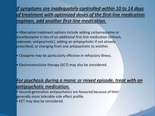 17
If symptoms are inadequately controlled within 10 to 14 days
of treatment with optimized doses of the first-line medication
regimen, add another first-line medication.
• Alternative treatment options include adding carbamazepine or
oxcarbazepine in lieu of an additional first-line medication (lithium,
valproate, antipsychotic), adding an antipsychotic if not already
prescribed, or changing from one antipsychotic to another.
• Clozapine may be particularly effective in refractory illness.
• Electroconvulsive therapy (ECT) may also be considered.
For psychosis during a manic or mixed episode, treat with an
antipsychotic medication.
• Second-generation antipsychotics are favoured because of their
generally more tolerable side effect profile.
• ECT may also be considered.
 