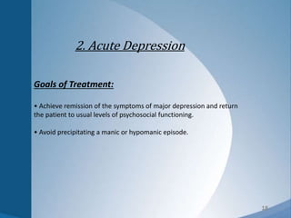 18
2. Acute Depression
Goals of Treatment:
• Achieve remission of the symptoms of major depression and return
the patient to usual levels of psychosocial functioning.
• Avoid precipitating a manic or hypomanic episode.
 