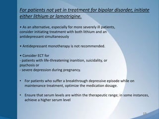 19
For patients not yet in treatment for bipolar disorder, initiate
either lithium or lamotrigine.
• As an alternative, especially for more severely ill patients,
consider initiating treatment with both lithium and an
antidepressant simultaneously
• Antidepressant monotherapy is not recommended.
• Consider ECT for
- patients with life-threatening inanition, suicidality, or
psychosis or
- severe depression during pregnancy.
• For patients who suffer a breakthrough depressive episode while on
maintenance treatment, optimize the medication dosage.
• Ensure that serum levels are within the therapeutic range; in some instances,
achieve a higher serum level
 