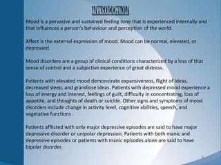 2
Mood is a pervasive and sustained feeling tone that is experienced internally and
that influences a person's behaviour and perception of the world.
Affect is the external expression of mood. Mood can be normal, elevated, or
depressed.
Mood disorders are a group of clinical conditions characterized by a loss of that
sense of control and a subjective experience of great distress.
Patients with elevated mood demonstrate expansiveness, flight of ideas,
decreased sleep, and grandiose ideas. Patients with depressed mood experience a
loss of energy and interest, feelings of guilt, difficulty in concentrating, loss of
appetite, and thoughts of death or suicide. Other signs and symptoms of mood
disorders include change in activity level, cognitive abilities, speech, and
vegetative functions .
Patients afflicted with only major depressive episodes are said to have major
depressive disorder or unipolar depression. Patients with both manic and
depressive episodes or patients with manic episodes alone are said to have
bipolar disorder.
INTRODUCTION
 