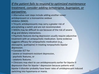 20
If the patient fails to respond to optimized maintenance
treatment, consider adding lamotrigine, bupropion, or
paroxetine.
• Alternative next steps include adding another newer
antidepressant or a monoamine oxidase
inhibitor (MAOI).
• Tricyclic antidepressants may carry a greater risk of
precipitating a switch and are not recommended.
• MAOIs may be difficult to use because of the risk of severe
drug and dietary interactions.
• Psychotic features during depression usually require adjunctive
treatment with an antipsychotic medication. Some evidence
suggests efficacy for antipsychotic medication (e.g.,
olanzapine, quetiapine) in treating nonpsychotic bipolar
depression.
• Consider ECT for
- severe or treatment-resistant depression,
- psychotic features, or
- catatonic features.
• Clinicians may elect to use antidepressants earlier for bipolar II
depression than for bipolar I depression because patients with
bipolar II disorder probably have lower rates of antidepressant induced
switching into hypomania or mania.
 