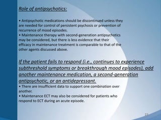 23
Role of antipsychotics:
• Antipsychotic medications should be discontinued unless they
are needed for control of persistent psychosis or prevention of
recurrence of mood episodes.
• Maintenance therapy with second-generation antipsychotics
may be considered, but there is less evidence that their
efficacy in maintenance treatment is comparable to that of the
other agents discussed above.
If the patient fails to respond (i.e., continues to experience
subthreshold symptoms or breakthrough mood episodes), add
another maintenance medication, a second-generation
antipsychotic, or an antidepressant.
• There are insufficient data to support one combination over
another.
• Maintenance ECT may also be considered for patients who
respond to ECT during an acute episode.
 