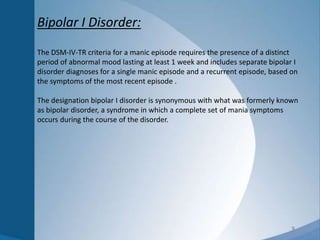 3
Bipolar I Disorder:
The DSM-IV-TR criteria for a manic episode requires the presence of a distinct
period of abnormal mood lasting at least 1 week and includes separate bipolar I
disorder diagnoses for a single manic episode and a recurrent episode, based on
the symptoms of the most recent episode .
The designation bipolar I disorder is synonymous with what was formerly known
as bipolar disorder, a syndrome in which a complete set of mania symptoms
occurs during the course of the disorder.
 