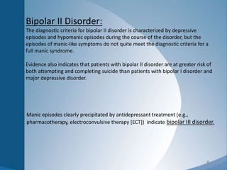 4
Bipolar II Disorder:
The diagnostic criteria for bipolar II disorder is characterized by depressive
episodes and hypomanic episodes during the course of the disorder, but the
episodes of manic-like symptoms do not quite meet the diagnostic criteria for a
full manic syndrome.
Evidence also indicates that patients with bipolar II disorder are at greater risk of
both attempting and completing suicide than patients with bipolar I disorder and
major depressive disorder.
Manic episodes clearly precipitated by antidepressant treatment (e.g.,
pharmacotherapy, electroconvulsive therapy [ECT]) indicate bipolar III disorder.
 