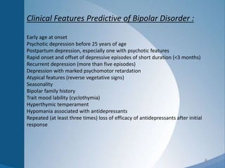 6
Clinical Features Predictive of Bipolar Disorder :
Early age at onset
Psychotic depression before 25 years of age
Postpartum depression, especially one with psychotic features
Rapid onset and offset of depressive episodes of short duration (<3 months)
Recurrent depression (more than five episodes)
Depression with marked psychomotor retardation
Atypical features (reverse vegetative signs)
Seasonality
Bipolar family history
Trait mood lability (cyclothymia)
Hyperthymic temperament
Hypomania associated with antidepressants
Repeated (at least three times) loss of efficacy of antidepressants after initial
response
 