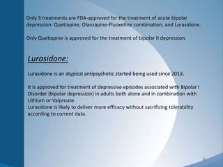 8
Lurasidone:
Lurasidone is an atypical antipsychotic started being used since 2013.
It is approved for treatment of depressive episodes associated with Bipolar I
Disorder (bipolar depression) in adults both alone and in combination with
Lithium or Valproate.
Lurasidone is likely to deliver more efficacy without sacrificing tolerability
according to current data.
Only 3 treatments are FDA-approved for the treatment of acute bipolar
depression: Quetiapine, Olanzapine-Fluoxetine combination, and Lurasidone.
Only Quetiapine is approved for the treatment of bipolar II depression.
 