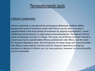 9
Lithium Carbonate:
Lithium carbonate is considered the prototypical â€œmood stabilizer.â€•Yet,
because the onset of antimanic action with lithium can be slow, it usually is
supplemented in the early phases of treatment by atypical antipsychotics, mood-
stabilizing anticonvulsants, or high-potency benzodiazepines. Therapeutic lithium
levels are between 0.6 and 1.2 mEq/L. The acute use of lithium has been limited in
recent years by its unpredictable efficacy, problematic side effects, and the need
for frequent laboratory tests. The introduction of newer drugs with more favorable
side effects, lower toxicity, and less need for frequent laboratory testing has
resulted in a decline in lithium use. For many patients, however, its clinical benefits
can be remarkable
Pharmacotherapeutic Agents
 