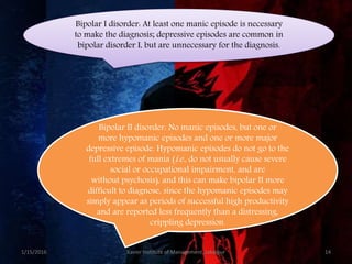 Bipolar I disorder: At least one manic episode is necessary
to make the diagnosis; depressive episodes are common in
bipolar disorder I, but are unnecessary for the diagnosis.
Bipolar II disorder: No manic episodes, but one or
more hypomanic episodes and one or more major
depressive episode. Hypomanic episodes do not go to the
full extremes of mania (i.e., do not usually cause severe
social or occupational impairment, and are
without psychosis), and this can make bipolar II more
difficult to diagnose, since the hypomanic episodes may
simply appear as periods of successful high productivity
and are reported less frequently than a distressing,
crippling depression.
1/15/2016 14Xavier Institute of Management, Jabalpur
 