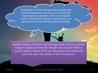 Cyclothymia: A history of hypomanic episodes with
periods of depression that do not meet criteria for
major depressive episodes. There is a low-grade
cycling of mood which appears to the observer as a
personality trait and interferes with functioning.
Bipolar disorder NOS (not otherwise specified): This is a catchall
category, diagnosed when the disorder does not fall within a
specific subtype. Bipolar NOS can still significantly impair and
adversely affect the quality of life of the patient.
1/15/2016 15Xavier Institute of Management, Jabalpur
 
