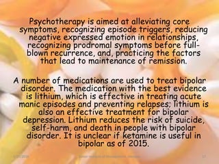 Psychotherapy is aimed at alleviating core
symptoms, recognizing episode triggers, reducing
negative expressed emotion in relationships,
recognizing prodromal symptoms before full-
blown recurrence, and, practicing the factors
that lead to maintenance of remission.
A number of medications are used to treat bipolar
disorder. The medication with the best evidence
is lithium, which is effective in treating acute
manic episodes and preventing relapses; lithium is
also an effective treatment for bipolar
depression. Lithium reduces the risk of suicide,
self-harm, and death in people with bipolar
disorder. It is unclear if ketamine is useful in
bipolar as of 2015.
1/15/2016 17Xavier Institute of Management, Jabalpur
 