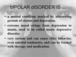bIPOLAR dISORDER IS ...
• a mental condition marked by alternating
periods of elation and depression.
• extreme mood swings from depression to
mania, used to be called manic depressive
disorder.
• very serious and can cause risky behavior,
even suicidal tendencies, and can be treated
with therapy and medication.
1/15/2016 2Xavier Institute of Management, Jabalpur
 