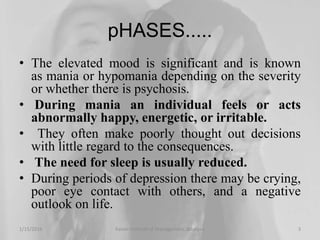 pHASES.....
• The elevated mood is significant and is known
as mania or hypomania depending on the severity
or whether there is psychosis.
• During mania an individual feels or acts
abnormally happy, energetic, or irritable.
• They often make poorly thought out decisions
with little regard to the consequences.
• The need for sleep is usually reduced.
• During periods of depression there may be crying,
poor eye contact with others, and a negative
outlook on life.
1/15/2016 3Xavier Institute of Management, Jabalpur
 