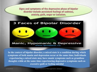 In the context of bipolar disorder, a mixed state is a condition during which
symptoms of both mania and depression occur at the same time. Individuals
experiencing a mixed state may have manic symptoms such as grandiose
thoughts while at the same time experiencing depressive symptoms such as
excessive guilt or feeling suicidal
1/15/2016 6Xavier Institute of Management, Jabalpur
 