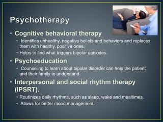 • Cognitive behavioral therapy
• Identifies unhealthy, negative beliefs and behaviors and replaces
them with healthy, positive ones.
• Helps to find what triggers bipolar episodes.
• Psychoeducation
• Counseling to learn about bipolar disorder can help the patient
and their family to understand.
• Interpersonal and social rhythm therapy
(IPSRT).
• Routinizes daily rhythms, such as sleep, wake and mealtimes.
• Allows for better mood management.
 