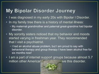 • I was diagnosed in my early 20s with Bipolar I Disorder.
• In my family tree there is a history of mental illness:
• My maternal grandmother and paternal great-grandma had bipolar
disorder.
• My sorority sisters noticed that my behavior and moods
started varying in freshman year. They recommended
that I visit a psychiatrist.
• I had an alcohol abuse problem, but I am proud to say with
behavioral therapy and group therapy I have been alcohol free for
six months now!
• I am a part of internet support groups because almost 5.7
million other American adults also have this disorder.
 