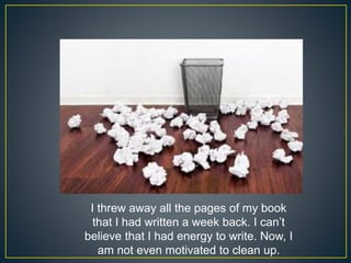 I threw away all the pages of my book
that I had written a week back. I can’t
believe that I had energy to write. Now, I
am not even motivated to clean up.
 