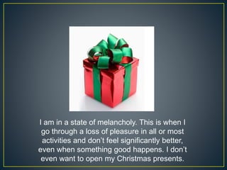 I am in a state of melancholy. This is when I
go through a loss of pleasure in all or most
activities and don’t feel significantly better,
even when something good happens. I don’t
even want to open my Christmas presents.
 