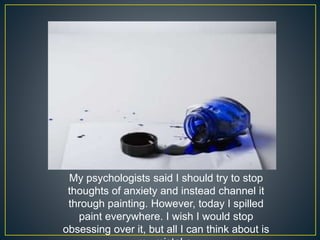 My psychologists said I should try to stop
thoughts of anxiety and instead channel it
through painting. However, today I spilled
paint everywhere. I wish I would stop
obsessing over it, but all I can think about is
 