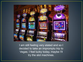 I am still feeling very elated and so I
decided to take an impromptu trip to
Vegas. I feel lucky today, maybe I’ll
try the slot machines.
 