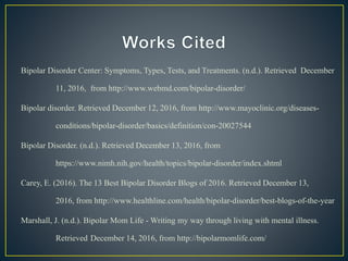 Bipolar Disorder Center: Symptoms, Types, Tests, and Treatments. (n.d.). Retrieved December
11, 2016, from http://www.webmd.com/bipolar-disorder/
Bipolar disorder. Retrieved December 12, 2016, from http://www.mayoclinic.org/diseases-
conditions/bipolar-disorder/basics/definition/con-20027544
Bipolar Disorder. (n.d.). Retrieved December 13, 2016, from
https://www.nimh.nih.gov/health/topics/bipolar-disorder/index.shtml
Carey, E. (2016). The 13 Best Bipolar Disorder Blogs of 2016. Retrieved December 13,
2016, from http://www.healthline.com/health/bipolar-disorder/best-blogs-of-the-year
Marshall, J. (n.d.). Bipolar Mom Life - Writing my way through living with mental illness.
Retrieved December 14, 2016, from http://bipolarmomlife.com/
 