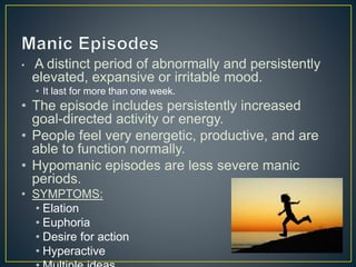 • A distinct period of abnormally and persistently
elevated, expansive or irritable mood.
• It last for more than one week.
• The episode includes persistently increased
goal-directed activity or energy.
• People feel very energetic, productive, and are
able to function normally.
• Hypomanic episodes are less severe manic
periods.
• SYMPTOMS:
• Elation
• Euphoria
• Desire for action
• Hyperactive
 