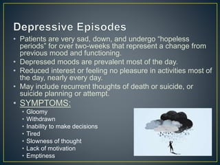 • Patients are very sad, down, and undergo “hopeless
periods” for over two-weeks that represent a change from
previous mood and functioning.
• Depressed moods are prevalent most of the day.
• Reduced interest or feeling no pleasure in activities most of
the day, nearly every day.
• May include recurrent thoughts of death or suicide, or
suicide planning or attempt.
• SYMPTOMS:
• Gloomy
• Withdrawn
• Inability to make decisions
• Tired
• Slowness of thought
• Lack of motivation
• Emptiness
 