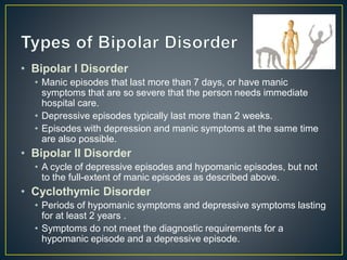 • Bipolar I Disorder
• Manic episodes that last more than 7 days, or have manic
symptoms that are so severe that the person needs immediate
hospital care.
• Depressive episodes typically last more than 2 weeks.
• Episodes with depression and manic symptoms at the same time
are also possible.
• Bipolar II Disorder
• A cycle of depressive episodes and hypomanic episodes, but not
to the full-extent of manic episodes as described above.
• Cyclothymic Disorder
• Periods of hypomanic symptoms and depressive symptoms lasting
for at least 2 years .
• Symptoms do not meet the diagnostic requirements for a
hypomanic episode and a depressive episode.
 