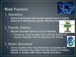 1. Genetics
1. Some individuals with certain genes have a higher
chance of developing bipolar disorder than others.
2. Family History
1. Bipolar disorder tends to run in families.
1. However, most people with a family history of
bipolar disorder will not develop the illness.
3. Brain Structure
1. Some studies show how the brains of people with
bipolar disorder may differ from the brains of healthy
people or people with other mental disorders.
 