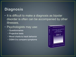 • It is difficult to make a diagnosis as bipolar
disorder is often can be accompanied by other
illnesses.
• Psychologists may use:
• Questionnaires
• Projective tests
• Mood charts to track behavior
• DSM-5 to compare symptoms
 