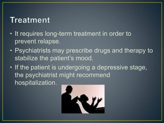 • It requires long-term treatment in order to
prevent relapse.
• Psychiatrists may prescribe drugs and therapy to
stabilize the patient’s mood.
• If the patient is undergoing a depressive stage,
the psychiatrist might recommend
hospitalization.
 
