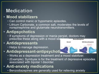 • Mood stabilizers
• Can control manic or hypomanic episodes.
• Lithium Carbonate, a common salt, moderates the levels of
norepinephrine and glutamate neurotransmitters.
• Antipsychotics
• If symptoms of depression or mania persist, doctors may
prescribe these along with a mood stabilizer.
• Antidepressants
• Helps to manage depression.
• Antidepressant-antipsychotic
• Works as a depression treatment and a mood stabilizer.
• (Example): Symbyax is for the treatment of depressive episodes
associated with bipolar I disorder.
• Anti-anxiety medications
• Benzodiazepines are generally used for relieving anxiety
 