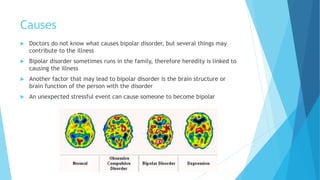 Causes
 Doctors do not know what causes bipolar disorder, but several things may
contribute to the illness
 Bipolar disorder sometimes runs in the family, therefore heredity is linked to
causing the illness
 Another factor that may lead to bipolar disorder is the brain structure or
brain function of the person with the disorder
 An unexpected stressful event can cause someone to become bipolar
 