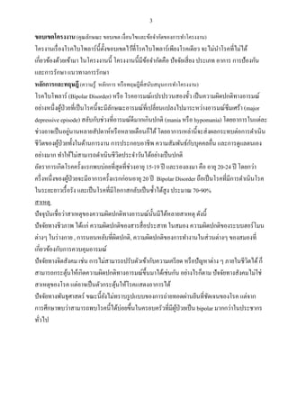 3
ขอบเขตโครงงาน (คุณลักษณะ ขอบเขต เงื่อนไขและข้อจากัดของการทาโครงงาน)
โครงานเรื่องโรคไบโพลาร์นี้ตั้งขอบเขตไว้ที่โรคไบโพลาร์เพียงโรคเดียว จะไม่นาโรคที่ไม่ได้
เกี่ยวข้องด้วยเข้ามา ในโครงงานนี้ โครงงานนี้มีข้อจากัดคือ ปัจจัยเสี่ยง ประเภท อาการ การป้องกัน
และการรักษา แนวทางการรักษา
หลักการและทฤษฎี(ความรู้ หลักการ หรือทฤษฎีที่สนับสนุนการทาโครงงาน)
โรคไบโพลาร์ (Bipolar Disorder) หรือ โรคอารมณ์แปรปรวนสองขั้ว เป็นความผิดปกติทางอารมณ์
อย่างหนึ่งผู้ป่วยที่เป็นโรคนี้จะมีลักษณะอารมณ์ที่เปลี่ยนแปลงไปมาระหว่างอารมณ์ซึมเศร้า (major
depressive episode) สลับกับช่วงที่อารมณ์ดีมากเกินปกติ (mania หรือ hypomania) โดยอาการในแต่ละ
ช่วงอาจเป็นอยู่นานหลายสัปดาห์หรือหลายเดือนก็ได้โดยอาการเหล่านี้จะส่งผลกระทบต่อการดาเนิน
ชีวิตของผู้ป่วยทั้งในด้านการงาน การประกอบอาชีพ ความสัมพันธ์กับบุคคลอื่น และการดูแลตนเอง
อย่างมาก ทาให้ไม่สามารถดาเนินชีวิตประจาวันได้อย่างเป็นปกติ
อัตราการเกิดโรคครั้งแรกพบบ่อยที่สุดที่ช่วงอายุ 15-19 ปี และรองลงมา คือ อายุ 20-24 ปี โดยกว่า
ครึ่งหนึ่งของผู้ป่วยจะมีอาการครั้งแรกก่อนอายุ 20 ปี Bipolar Disorder ถือเป็นโรคที่มีการดาเนินโรค
ในระยะยาวเรื้อรัง และเป็นโรคที่มีโอกาสกลับเป็นซ้าได้สูง ประมาณ 70-90%
สาเหตุ
ปัจจุบันเชื่อว่าสาเหตุของความผิดปกติทางอารมณ์นั้นมีได้หลายสาเหตุ ดังนี้
ปัจจัยทางชีวภาพ ได้แก่ ความผิดปกติของสารสื่อประสาท ในสมอง ความผิดปกติของระบบฮอร์โมน
ต่างๆ ในร่างกาย , การนอนหลับที่ผิดปกติ, ความผิดปกติของการทางานในส่วนต่างๆ ของสมองที่
เกี่ยวข้องกับการควบคุมอารมณ์
ปัจจัยทางจิตสังคม เช่น การไม่สามารถปรับตัวเข้ากับความเครียด หรือปัญหาต่าง ๆ ภายในชีวิตได้ก็
สามารถกระตุ้นให้เกิดความผิดปกติทางอารมณ์ขึ้นมาได้เช่นกัน อย่างไรก็ตาม ปัจจัยทางสังคมไม่ใช่
สาเหตุของโรค แต่อาจเป็นตัวกระตุ้นให้โรคแสดงอาการได้
ปัจจัยทางพันธุศาสตร์ ขณะนี้ยังไม่ทราบรูปแบบของการถ่ายทอดผ่านยีนที่ชัดเจนของโรค แต่จาก
การศึกษาพบว่าสามารถพบโรคนี้ได้บ่อยขึ้นในครอบครัวที่มีผู้ป่วยเป็น bipolar มากกว่าในประชากร
ทั่วไป
 
