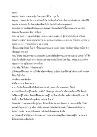 4
อาการ
-Bipolar Disorder อาจแบ่งกลุ่มกว้าง ๆ ออกได้เป็น 2 กลุ่ม คือ
-Bipolar I Disorder คือ มีอาการเมเนีย สลับกับช่วงซึมเศร้า หรืออาจมีอาการเมเนียเพียงอย่างเดียวก็ได้
-Bipolar II Disorder คือ มีอาการซึมเศร้า สลับกับช่วงไฮโปเมเนีย (hypomania)
อาการในช่วงอารมณ์ซึมเศร้า (Depressive Episode) มีอาการดังต่อไปนี้เกือบตลอดเวลาและเป็น
ติดต่อกันเป็นเวลาอย่างน้อย 2 สัปดาห์
-มีอารมณ์ซึมเศร้า (ในเด็กและวัยรุ่นอาจเป็นอารมณ์หงุดหงิดก็ได้) ผู้ป่วยจะรู้สึกเบื่อหน่ายท้อแท้
ความสนใจหรือความเพลินใจในกิจกรรมต่างๆ แทบทั้งหมดลดลงอย่างมาก อะไรที่เคยชอบทาก็จะไม่
อยากทา แรงจูงใจในการทาสิ่งต่าง ๆ ก็จะลดลง
-น้าหนักลดลงหรือเพิ่มขึ้นมาก (น้าหนักเปลี่ยนแปลงมากกว่าร้อยละ 5 ต่อเดือน) หรือมีการเบื่ออาหาร
หรือเจริญอาหารมาก
-นอนไม่หลับ อาจมีอาการนอนหลับยาก หรือนอนแล้วตื่นเร็วกว่าปกติ อาจนอนหลับ ๆ ตื่น ทาให้รู้สึก
ไม่สดชื่น หรือผู้ป่วยบางรายอาจมีอาการนอนหลับมากไป ต้องการนอนทั้งวัน กลางวันหลับมากขึ้น
กระวนกระวาย อยู่ไม่สุข หรือเชื่องช้าลง
-อ่อนเพลีย รู้สึกไม่มีแรงไม่อยากทาอะไร
-รู้สึกตนเองไร้ค่า บางรายอาจรู้สึกสิ้นหวัง มองสิ่งรอบ ๆ ตัวในแง่มุมที่เป็นลบไปหมด รวมถึงอนาคต
ที่ยังมาไม่ถึงด้วย
-สมาธิ และความจาแย่ลง
-คิดเรื่องการตาย คิดอยากตาย
อาการในช่วงที่อารมณ์ดี หรือคึกคักมากกว่าปกติ (mania หรือ hypomania) ได้แก่
-อารมณ์เปลี่ยนแปลง ผู้ป่วยจะมีอารมณ์ร่าเริงมีความสุข เบิกบานใจ หรือหงุดหงิดง่ายก็ได้ซึ่งญาติ
ใกล้ชิดของผู้ป่วยมักจะสังเกตได้ว่าอารมณ์ของผู้ป่วยเปลี่ยนแปลงไปจากเดิมจนผิดปกติ ซึ่งอาการที่
เกิดขึ้น จะต้องเป็นติดต่อกันทุกวันอย่างน้อย 1 สัปดาห์
-มีความมั่นใจในตนเองมากขึ้น ผู้ป่วยจะมีความเชื่อมั่นว่าตนเองมีความสามารถมาก เกินไป เชื่อว่า
ตนเองสาคัญ และยิ่งใหญ่ หรืออาจมีเนื้อหาของความคิดผิดปกติมาก ถึงขั้นว่าตนเองสาคัญ หรือ
ยิ่งใหญ่ เช่น เชื่อว่าตนเองมีอานาจมาก หรือมีพลังอานาจพิเศษ เป็นต้น
-การนอนผิดปกติไป ผู้ป่วยจะมีความต้องการในการนอนลดลง ผู้ป่วยบางรายอาจรู้สึกว่านอนแค่ 3
ชั่วโมงก็เพียงพอแล้ว เป็นต้น
 