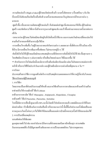 5
-ความคิดแล่นเร็ว (flight of idea) ผู้ป่วยจะคิดค่อนข้างเร็ว บางครั้งคิดหลาย ๆ เรื่องพร้อม ๆ กัน คิด
เรื่องหนึ่งไม่ทันจบก็จะคิดเรื่องอื่นทันที บางครั้งอาจแสดงออกมาในรูปของการมีโครงการต่าง ๆ
มากมาย
-พูดเร็วขึ้น เนื่องจากความคิดของผู้ป่วยแล่นเร็ว จึงส่งผลต่อคาพูด ที่แสดงออกมาให้เห็น ผู้ป่วยมักจะ
พูดเร็ว และขัดจังหวะได้ยาก ยิ่งถ้าอาการรุนแรงคาพูดจะดัง และเร็วขึ้นอย่างมากจนบางครั้งยากต่อการ
เข้าใจ
-วอกแวกง่าย ผู้ป่วยจะไม่ค่อยมีสมาธิอยู่กับสิ่งใดสิ่งหนึ่งได้นาน และความสนใจมักจะเปลี่ยนแปลงไป
ตามสิ่งเร้าภายนอกที่เข้ามากระตุ้นได้ง่าย
-การเคลื่อนไหวเพิ่มขึ้น ในผู้ป่วยบางรายจะทากิจกรรมต่าง ๆ ตลอดเวลา ทั้งที่ทางาน ที่โรงเรียน หรือ
ที่บ้าน มีการเคลื่อนไหวเพิ่มมากขึ้นชัดเจน ไม่สามารถอยู่นิ่ง ๆ ได้
-ยับยั้งชั่งใจไม่ได้ผู้ป่วยเมเนียมักจะแสดงพฤติกรรมที่เกิดจากการยับยั้งชั่งใจไม่ได้เช่น ดื่มสุรามาก ๆ
โทรศัพท์ทางไกลมาก ๆ เล่นการพนัน หรือเสี่ยงโชคอย่างมาก ใช้เงินมากขึ้น ได้
** สาหรับอาการไฮโปเมเนียนั้นจะมีอาการข้างต้นเช่นเดียวกับเมเนีย แต่จะไม่ส่งผลกระทบต่อการทา
หน้าที่ หรือการใช้ชีวิตประจาวันมากนัก และผู้ป่วยต้องมีอาการอย่างน้อยที่สุดนาน 4 วัน **
การรักษา
ประกอบด้วยการใช้ยา การดูแลด้านจิตใจ การปรับพฤติกรรมตลอดจนการให้ความรู้เกี่ยวกับโรคและ
วิธีการรักษาแก่ผู้ป่วยและญาติ
1. การใช้ยา
โดยมากจะเป็นยาที่ช่วยปรับอารมณ์ให้คงที่ และอาจใช้ยาต้านอาการทางจิตและยาต้านเสร้าร่วมด้วย
ยาช่วยปรับให้อารมณ์คงที่ ได้แก่ Lithium
ยาต้านอาการทางจิต ได้แก่ Olanzapine , Aripiprazole , Risperidone , Clozapine
ยาต้านเศร้า ได้แก่ Fluoxetine , Paroxetine , Sertraline
โรคนี้มีอัตราการเป็นซ้าสูงมากถึง 90% ฉะนั้นโดยทั่วไปหลังจากหายแล้ว แพทย์มักแนะนาให้กินยา
ต่ออย่างน้อย 1 ปี เพื่อป้องกันการกลับเป็นซ้า หรืออาจนานกว่านี้ ทั้งนี้ขึ้นกับจานวนครั้งที่เคยเป็นและ
ความรุนแรงในครั้งก่อนๆ ยาไม่ได้ทาให้สมองเสื่อมลงแต่การป่วยซ้าหลายๆครั้งทาให้สมองแย่ลงได้
2. การปรับเปลี่ยนพฤติกรรม
นอนพักผ่อนให้เพียงพอ
ดูแลสุขภาพทั่วไป เช่น ออกกาลังกาย มีกิจกรรมที่ช่วยคลายเครียด หลีกเลี่ยงสุรา สารเสพติด
กินยาตามแพทย์สั่ง ถ้ามีปัญหาผลข้างเคียงจากยา ควรปรึกษาแพทย์ก่อน ไม่ควรหยุดยาเอง
 