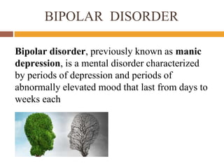 BIPOLAR DISORDER
Bipolar disorder, previously known as manic
depression, is a mental disorder characterized
by periods of depression and periods of
abnormally elevated mood that last from days to
weeks each
 