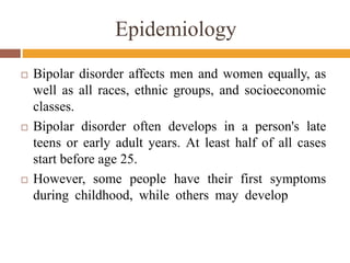 Epidemiology
 Bipolar disorder affects men and women equally, as
well as all races, ethnic groups, and socioeconomic
classes.
 Bipolar disorder often develops in a person's late
teens or early adult years. At least half of all cases
start before age 25.
 However, some people have their first symptoms
during childhood, while others may develop
 